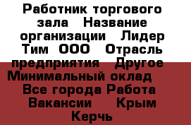 Работник торгового зала › Название организации ­ Лидер Тим, ООО › Отрасль предприятия ­ Другое › Минимальный оклад ­ 1 - Все города Работа » Вакансии   . Крым,Керчь